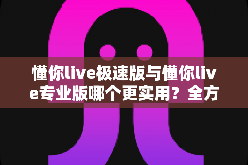 懂你live极速版与懂你live专业版哪个更实用?全方位深度对比评测,帮你轻松选出最适合自己的版本 懂你live极速版与懂你live专业版哪个更实用?全方位深度对比评测,帮你轻松选出最适合自己的版本