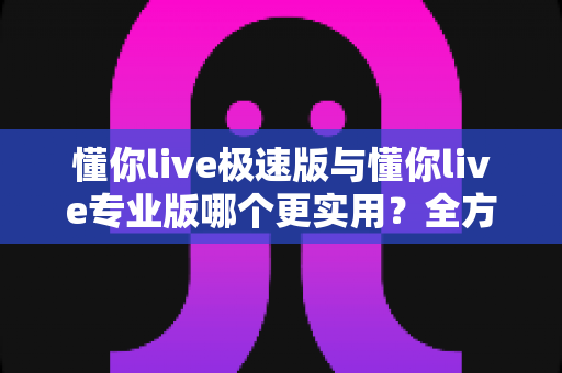 懂你live极速版与懂你live专业版哪个更实用?全方位深度对比评测,帮你轻松选出最适合自己的版本 懂你live极速版与懂你live专业版哪个更实用?全方位深度对比评测,帮你轻松选出最适合自己的版本