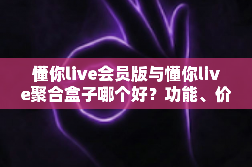 懂你live会员版与懂你live聚合盒子哪个好？功能、价格、体验全方位对比与选购指南