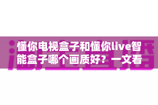 懂你电视盒子和懂你live智能盒子哪个画质好?一文看懂两款盒子画质差异,帮你选对高清观影神器 懂你电视盒子和懂你live智能盒子哪个画质好?一文看懂两款盒子画质差异,帮你选对高清观影神器