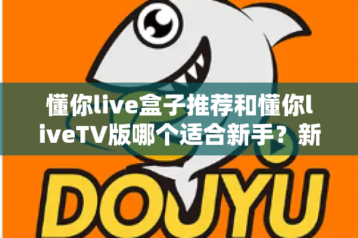 懂你live盒子推荐和懂你liveTV版哪个适合新手?新手入门选购全攻略与避坑指南 懂你live盒子推荐和懂你liveTV版哪个适合新手?新手入门选购全攻略与避坑指南