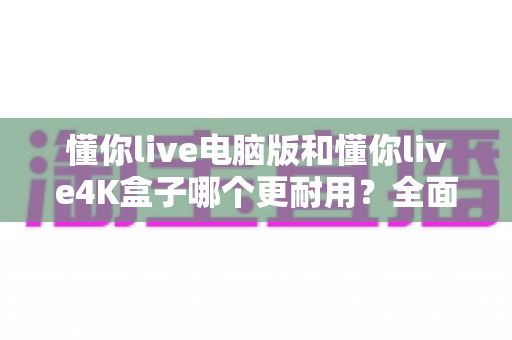 懂你live电脑版和懂你live4K盒子哪个更耐用？全面解析设备寿命差异与选购建议