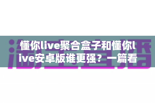 懂你live聚合盒子和懂你live安卓版谁更强？一篇看懂两大形态差异，帮你选出最适合自己的观影利器