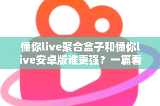 懂你live聚合盒子和懂你live安卓版谁更强？一篇看懂两大形态差异，帮你选出最适合自己的观影利器