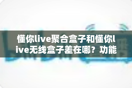 懂你live聚合盒子和懂你live无线盒子差在哪？功能、场景、稳定性全维度对比与选购指南
