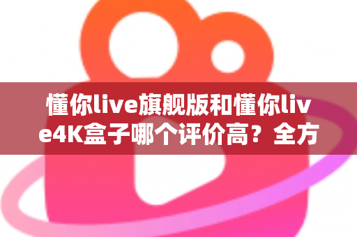 懂你live旗舰版和懂你live4K盒子哪个评价高？全方位口碑对比与选购避坑指南