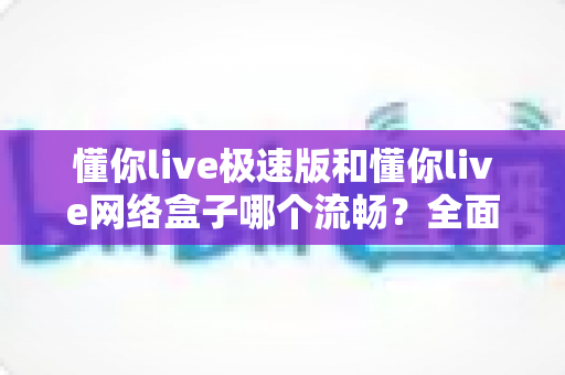 懂你live极速版和懂你live网络盒子哪个流畅?全面实测对比助你找到最顺滑的观影选择 懂你live极速版和懂你live网络盒子哪个流畅?全面实测对比助你找到最顺滑的观影选择