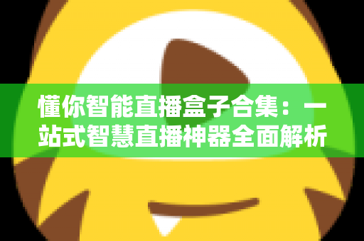 懂你智能直播盒子合集:一站式智慧直播神器全面解析与选购指南 懂你智能直播盒子合集:一站式智慧直播神器全面解析与选购指南