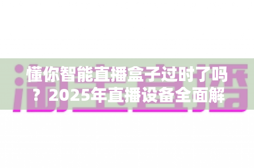 懂你智能直播盒子过时了吗？2025年直播设备全面解析与升级指南