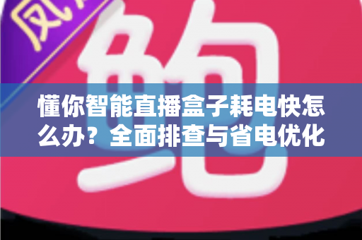 懂你智能直播盒子耗电快怎么办？全面排查与省电优化实用指南，帮你延长续航、畅享直播