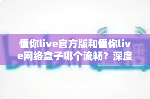懂你live官方版和懂你live网络盒子哪个流畅？深度对比解析与选购全指南
