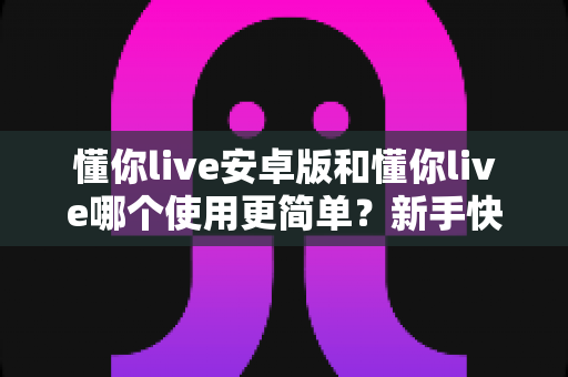 懂你live安卓版和懂你live哪个使用更简单？新手快速上手的完整对比解析指南