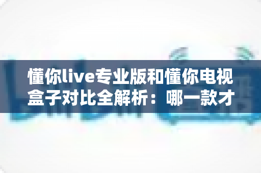 懂你live专业版和懂你电视盒子对比全解析：哪一款才是家庭观影的最优选择？