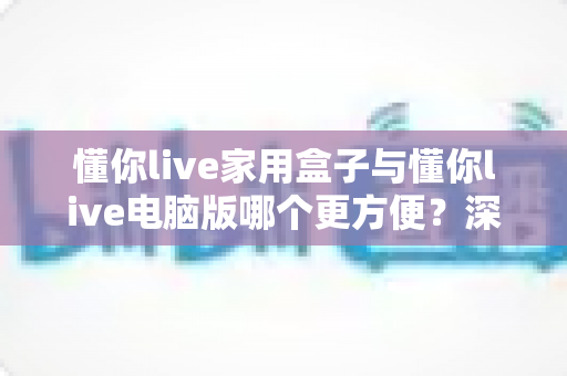 懂你live家用盒子与懂你live电脑版哪个更方便?深度对比解析,帮你选对最适合的观看方式 懂你live家用盒子与懂你live电脑版哪个更方便?深度对比解析,帮你选对最适合的观看方式