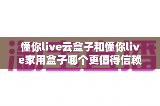 懂你live云盒子和懂你live家用盒子哪个更值得信赖?全方位深度对比与选购指南 懂你live云盒子和懂你live家用盒子哪个更值得信赖?全方位深度对比与选购指南