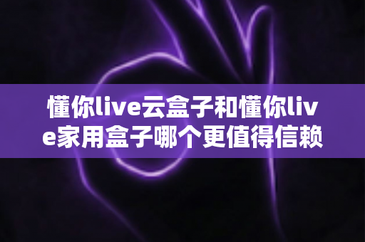 懂你live云盒子和懂你live家用盒子哪个更值得信赖?全方位深度对比与选购指南 懂你live云盒子和懂你live家用盒子哪个更值得信赖?全方位深度对比与选购指南