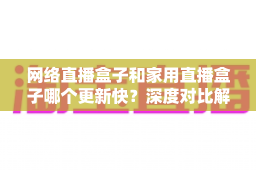 网络直播盒子和家用直播盒子哪个更新快?深度对比解析,帮您选对不选贵 网络直播盒子和家用直播盒子哪个更新快?深度对比解析,帮您选对不选贵