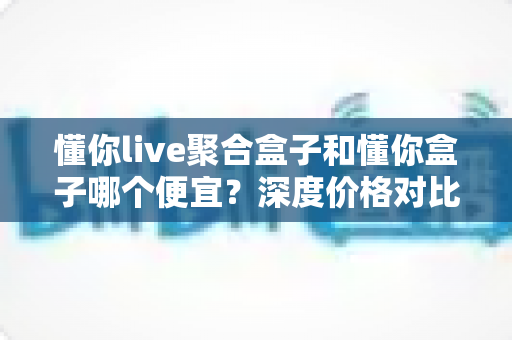 懂你live聚合盒子和懂你盒子哪个便宜？深度价格对比与高性价比选购攻略