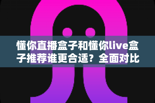 懂你直播盒子和懂你live盒子推荐谁更合适?全面对比帮你选对不选贵 懂你直播盒子和懂你live盒子推荐谁更合适?全面对比帮你选对不选贵