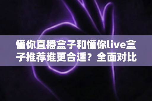 懂你直播盒子和懂你live盒子推荐谁更合适?全面对比帮你选对不选贵 懂你直播盒子和懂你live盒子推荐谁更合适?全面对比帮你选对不选贵