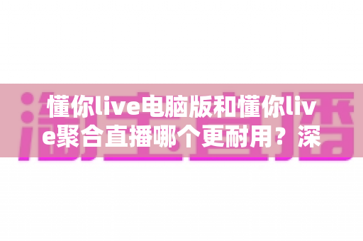 懂你live电脑版和懂你live聚合直播哪个更耐用？深度对比分析与实用选购指南