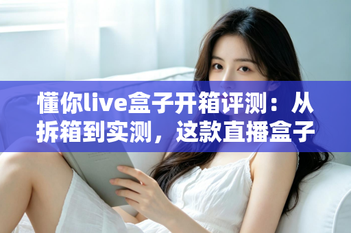 懂你live盒子开箱评测:从拆箱到实测,这款直播盒子到底值不值得入手? 懂你live盒子开箱评测:从拆箱到实测,这款直播盒子到底值不值得入手?