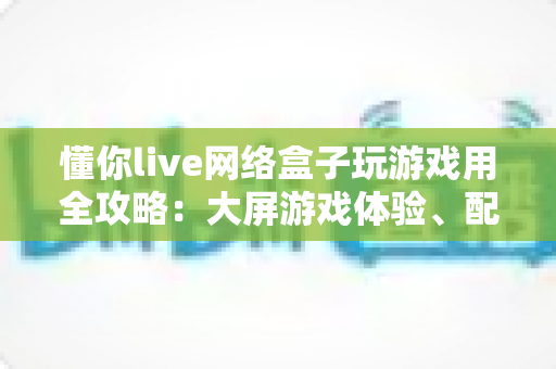 懂你live网络盒子玩游戏用全攻略:大屏游戏体验、配置优化与选购指南一文读懂 懂你live网络盒子玩游戏用全攻略:大屏游戏体验、配置优化与选购指南一文读懂