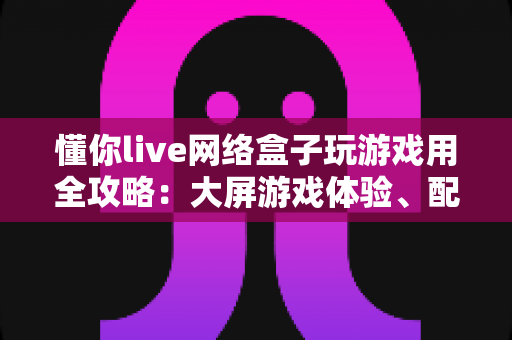 懂你live网络盒子玩游戏用全攻略:大屏游戏体验、配置优化与选购指南一文读懂 懂你live网络盒子玩游戏用全攻略:大屏游戏体验、配置优化与选购指南一文读懂