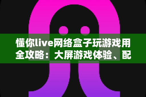 懂你live网络盒子玩游戏用全攻略:大屏游戏体验、配置优化与选购指南一文读懂 懂你live网络盒子玩游戏用全攻略:大屏游戏体验、配置优化与选购指南一文读懂