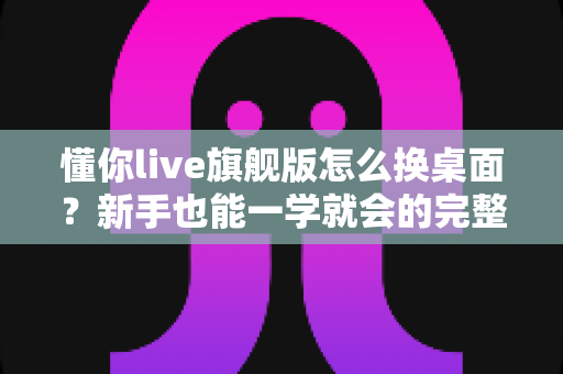 懂你live旗舰版怎么换桌面？新手也能一学就会的完整换桌面教程与实用技巧