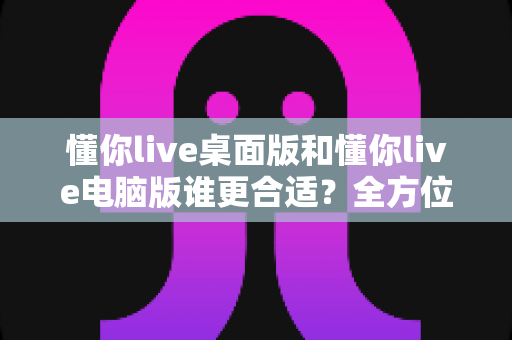 懂你live桌面版和懂你live电脑版谁更合适？全方位深度对比，帮你找到最适合自己的直播使用方案