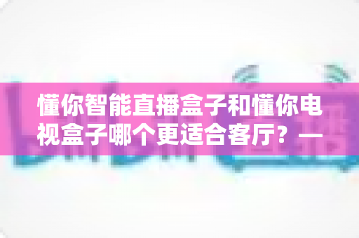 懂你智能直播盒子和懂你电视盒子哪个更适合客厅?——客厅大屏娱乐选购全攻略,帮你一次选对不踩坑 懂你智能直播盒子和懂你电视盒子哪个更适合客厅?——客厅大屏娱乐选购全攻略,帮你一次选对不踩坑