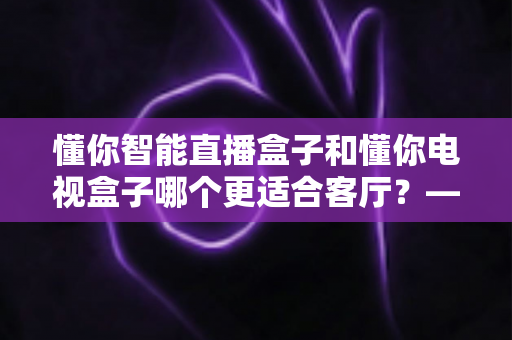 懂你智能直播盒子和懂你电视盒子哪个更适合客厅?——客厅大屏娱乐选购全攻略,帮你一次选对不踩坑 懂你智能直播盒子和懂你电视盒子哪个更适合客厅?——客厅大屏娱乐选购全攻略,帮你一次选对不踩坑