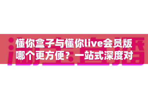 懂你盒子与懂你live会员版哪个更方便？一站式深度对比，看完秒懂怎么选
