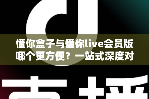 懂你盒子与懂你live会员版哪个更方便？一站式深度对比，看完秒懂怎么选