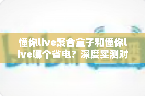 懂你live聚合盒子和懂你live哪个省电？深度实测对比帮你找到最省电的使用方案