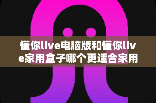 懂你live电脑版和懂你live家用盒子哪个更适合家用?2025年家庭娱乐选购全攻略 懂你live电脑版和懂你live家用盒子哪个更适合家用?2025年家庭娱乐选购全攻略