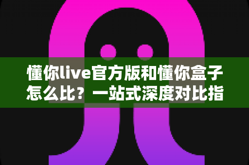 懂你live官方版和懂你盒子怎么比？一站式深度对比指南，帮你选对更适合的应用