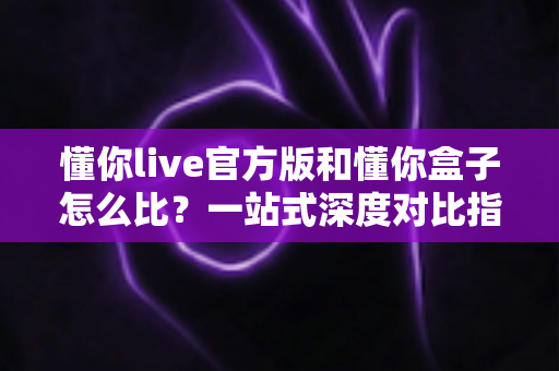懂你live官方版和懂你盒子怎么比？一站式深度对比指南，帮你选对更适合的应用