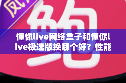 懂你live网络盒子和懂你live极速版换哪个好?性能、体验、适配全维度对比与选版实用指南 懂你live网络盒子和懂你live极速版换哪个好?性能、体验、适配全维度对比与选版实用指南