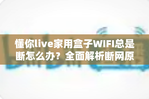 懂你live家用盒子WIFI总是断怎么办？全面解析断网原因与实用解决指南