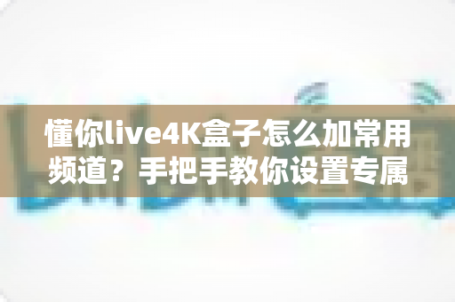 懂你live4K盒子怎么加常用频道？手把手教你设置专属频道列表，观影体验一步到位