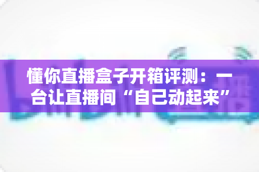 懂你直播盒子开箱评测:一台让直播间“自己动起来”的智能开播神器,到底值不值得入手? 懂你直播盒子开箱评测:一台让直播间“自己动起来”的智能开播神器,到底值不值得入手?