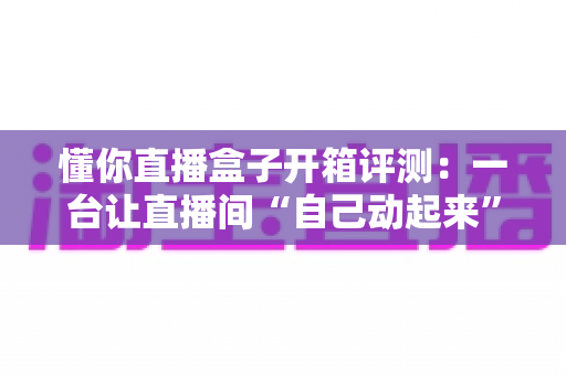 懂你直播盒子开箱评测:一台让直播间“自己动起来”的智能开播神器,到底值不值得入手? 懂你直播盒子开箱评测:一台让直播间“自己动起来”的智能开播神器,到底值不值得入手?