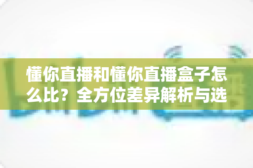 懂你直播和懂你直播盒子怎么比？全方位差异解析与选购指南，帮你选对不选贵