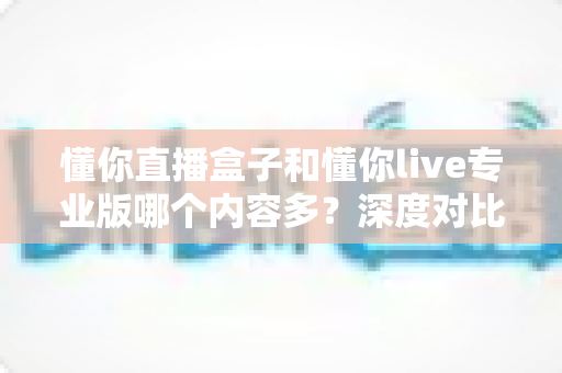 懂你直播盒子和懂你live专业版哪个内容多？深度对比帮你选对版本