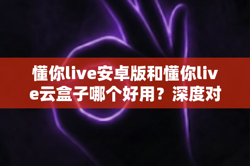 懂你live安卓版和懂你live云盒子哪个好用?深度对比评测助你找到最适合的观影方案 懂你live安卓版和懂你live云盒子哪个好用?深度对比评测助你找到最适合的观影方案