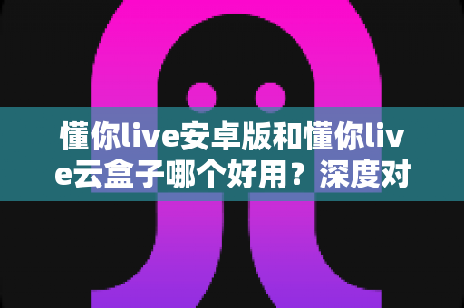 懂你live安卓版和懂你live云盒子哪个好用?深度对比评测助你找到最适合的观影方案 懂你live安卓版和懂你live云盒子哪个好用?深度对比评测助你找到最适合的观影方案