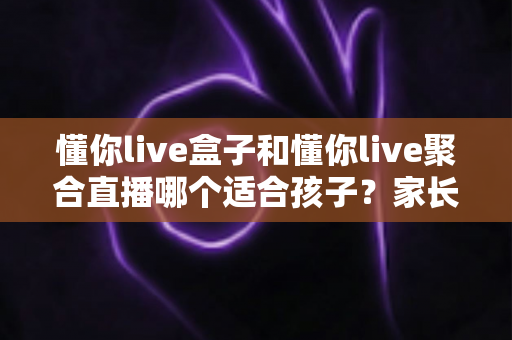 懂你live盒子和懂你live聚合直播哪个适合孩子?家长必读的全方位选购指南与使用建议 懂你live盒子和懂你live聚合直播哪个适合孩子?家长必读的全方位选购指南与使用建议