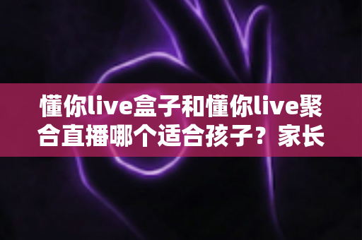 懂你live盒子和懂你live聚合直播哪个适合孩子?家长必读的全方位选购指南与使用建议 懂你live盒子和懂你live聚合直播哪个适合孩子?家长必读的全方位选购指南与使用建议